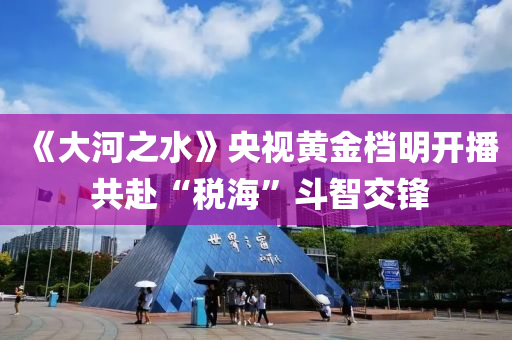 《大河之水》央視黃金檔明開播 共赴“稅?！倍分墙讳h