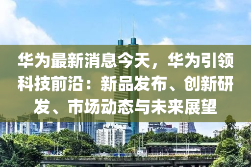 華為最新消息今天，華為引領(lǐng)科技前沿：新品發(fā)布、創(chuàng)新研發(fā)、市場動(dòng)態(tài)與未來展望