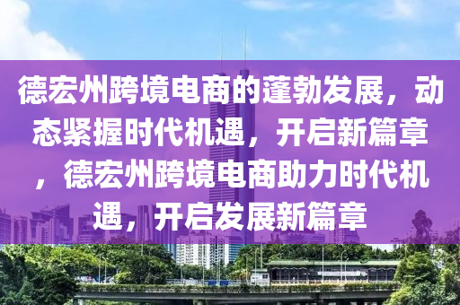 德宏州跨境電商的蓬勃發(fā)展，動態(tài)緊握時代機遇，開啟新篇章，德宏州跨境電商助力時代機遇，開啟發(fā)展新篇章