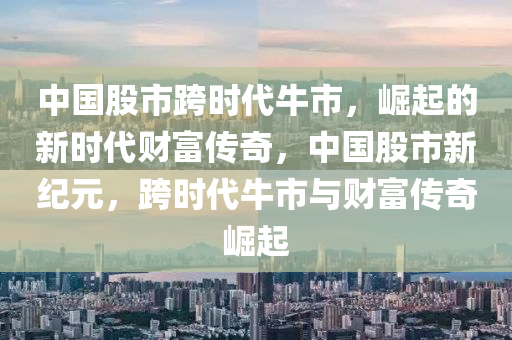 中国股市跨时代牛市，崛起的新时代财富传奇，中国股市新纪元，跨时代牛市与财富传奇崛起