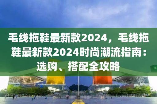 毛線拖鞋最新款2024，毛線拖鞋最新款2024時(shí)尚潮流指南：選購(gòu)、搭配全攻略