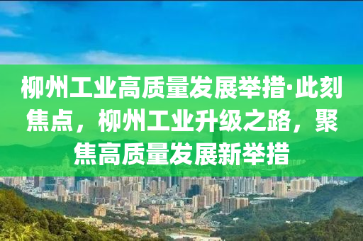 柳州工業(yè)高質(zhì)量發(fā)展舉措·此刻焦點，柳州工業(yè)升級之路，聚焦高質(zhì)量發(fā)展新舉措