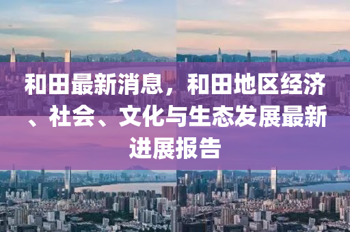 和田最新消息，和田地區(qū)經(jīng)濟(jì)、社會(huì)、文化與生態(tài)發(fā)展最新進(jìn)展報(bào)告