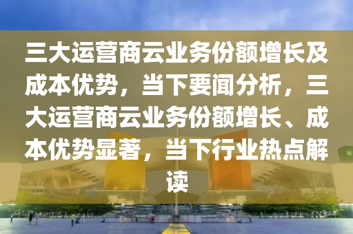 三大運營商云業(yè)務(wù)份額增長及成本優(yōu)勢_當(dāng)下要聞