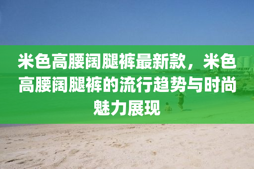 米色高腰闊腿褲最新款，米色高腰闊腿褲的流行趨勢與時尚魅力展現(xiàn)