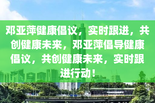 鄧亞萍健康倡議，實時跟進，共創(chuàng)健康未來，鄧亞萍倡導健康倡議，共創(chuàng)健康未來，實時跟進行動！