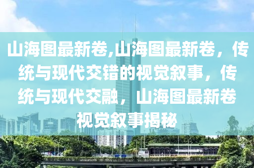 山海圖最新卷,山海圖最新卷，傳統(tǒng)與現(xiàn)代交錯(cuò)的視覺(jué)敘事，傳統(tǒng)與現(xiàn)代交融，山海圖最新卷視覺(jué)敘事揭秘