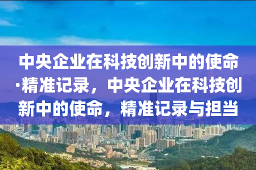 中央企業(yè)在科技創(chuàng)新中的使命·精準(zhǔn)記錄，中央企業(yè)在科技創(chuàng)新中的使命，精準(zhǔn)記錄與擔(dān)當(dāng)