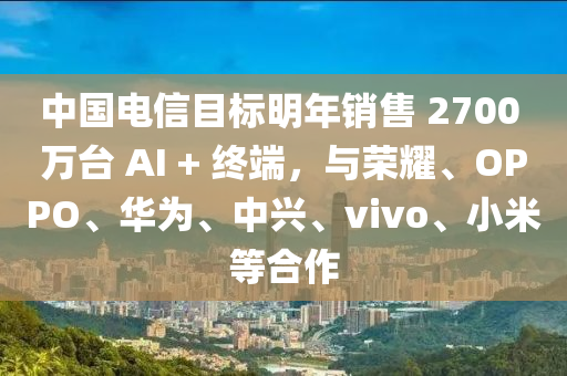 中國(guó)電信目標(biāo)明年銷售 2700 萬(wàn)臺(tái) AI + 終端，與榮耀、OPPO、華為、中興、vivo、小米等合作