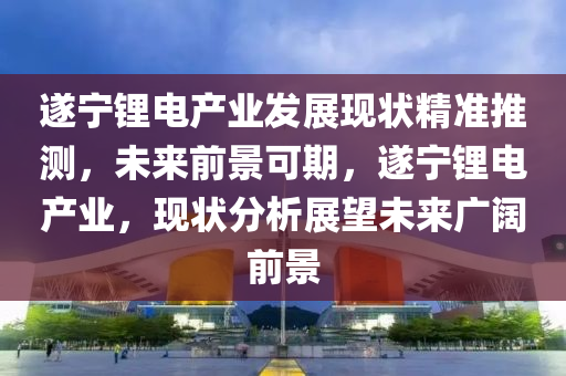 遂寧鋰電產業(yè)發(fā)展現狀精準推測，未來前景可期，遂寧鋰電產業(yè)，現狀分析展望未來廣闊前景