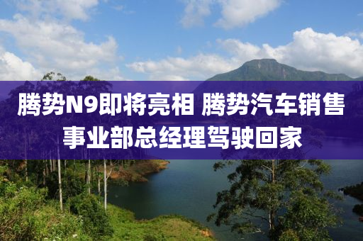 騰勢N9即將亮相 騰勢汽車銷售事業(yè)部總經(jīng)理駕駛回家