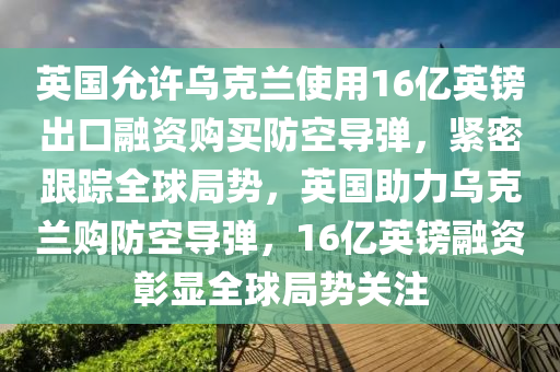 英國允許烏克蘭使用16億英鎊出口融資購買防空導彈，緊密跟蹤全球局勢，英國助力烏克蘭購防空導彈，16億英鎊融資彰顯全球局勢關注