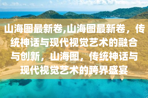 山海圖最新卷,山海圖最新卷，傳統(tǒng)神話與現(xiàn)代視覺藝術(shù)的融合與創(chuàng)新，山海圖，傳統(tǒng)神話與現(xiàn)代視覺藝術(shù)的跨界盛宴