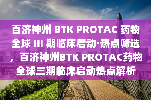 百濟(jì)神州 BTK PROTAC 藥物全球 III 期臨床啟動(dòng)·熱點(diǎn)篩選