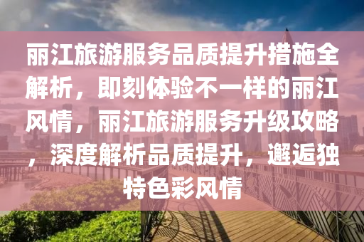 麗江旅游服務品質(zhì)提升措施全解析，即刻體驗不一樣的麗江風情，麗江旅游服務升級攻略，深度解析品質(zhì)提升，邂逅獨特色彩風情