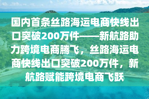 國內(nèi)首條絲路海運電商快線出口突破200萬件——新航路助力跨境電商騰飛，絲路海運電商快線出口突破200萬件，新航路賦能跨境電商飛躍