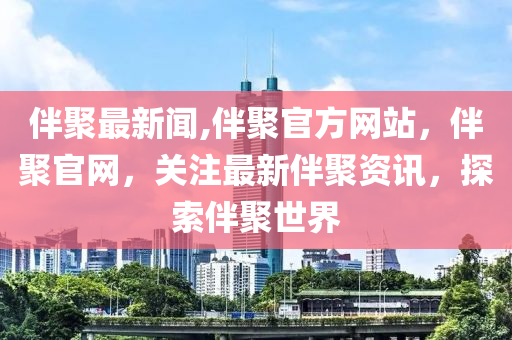 伴聚最新闻,伴聚官方网站，伴聚官网，关注最新伴聚资讯，探索伴聚世界