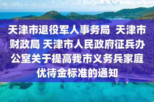 天津市退役軍人事務(wù)局  天津市財政局 天津市人民政府征兵辦公室關(guān)于提高我市義務(wù)兵家庭優(yōu)待金標(biāo)準(zhǔn)的通知