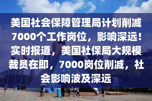 美國(guó)社會(huì)保障管理局計(jì)劃削減7000個(gè)工作崗位，影響深遠(yuǎn)！實(shí)時(shí)報(bào)道，美國(guó)社保局大規(guī)模裁員在即，7000崗位削減，社會(huì)影響波及深遠(yuǎn)