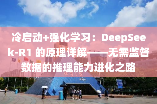 冷啟動+強化學(xué)習(xí)：DeepSeek-R1 的原理詳解——無需監(jiān)督數(shù)據(jù)的推理能力進化之路