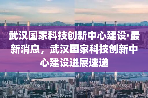 武漢國家科技創(chuàng)新中心建設·最新消息，武漢國家科技創(chuàng)新中心建設進展速遞