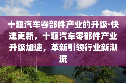 十堰汽車零部件產(chǎn)業(yè)的升級·快速更新，十堰汽車零部件產(chǎn)業(yè)升級加速，革新引領行業(yè)新潮流