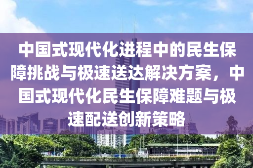 中國式現(xiàn)代化進程中的民生保障挑戰(zhàn)與極速送達解決方案，中國式現(xiàn)代化民生保障難題與極速配送創(chuàng)新策略