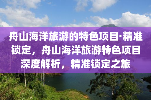 舟山海洋旅游的特色項目·精準(zhǔn)鎖定，舟山海洋旅游特色項目深度解析，精準(zhǔn)鎖定之旅