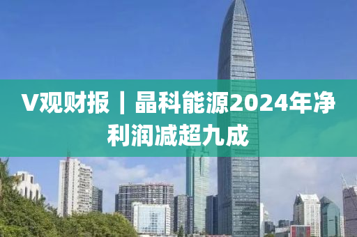 V觀財報｜晶科能源2024年凈利潤減超九成