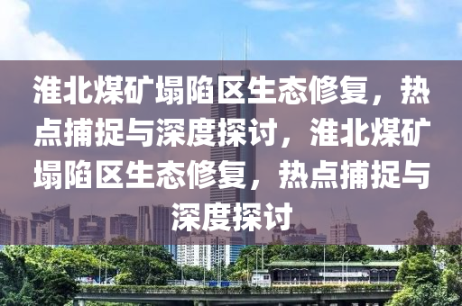 淮北煤礦塌陷區(qū)生態(tài)修復(fù)，熱點捕捉與深度探討，淮北煤礦塌陷區(qū)生態(tài)修復(fù)，熱點捕捉與深度探討