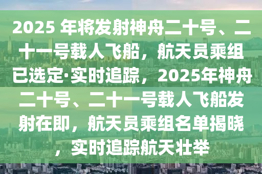 2025 年將發(fā)射神舟二十號(hào)、二十一號(hào)載人飛船，航天員乘組已選定·實(shí)時(shí)追蹤，2025年神舟二十號(hào)、二十一號(hào)載人飛船發(fā)射在即，航天員乘組名單揭曉，實(shí)時(shí)追蹤航天壯舉