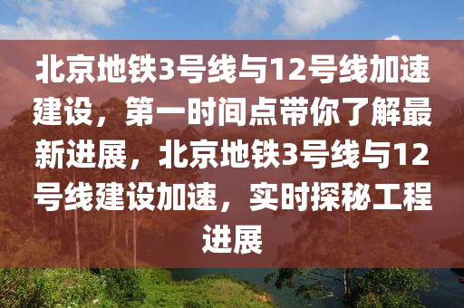 北京地鐵3號線與12號線加速建設(shè)，第一時間點帶你了解最新進(jìn)展，北京地鐵3號線與12號線建設(shè)加速，實時探秘工程進(jìn)展