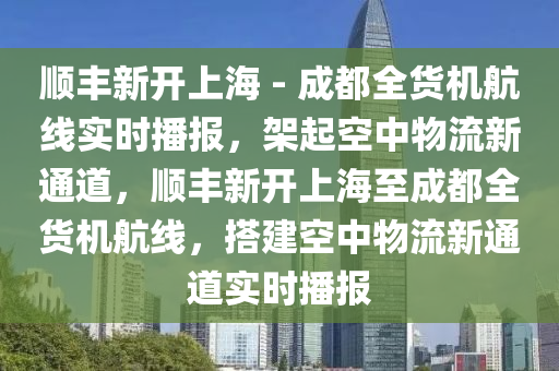 順豐新開上海 - 成都全貨機航線實時播報，架起空中物流新通道，順豐新開上海至成都全貨機航線，搭建空中物流新通道實時播報