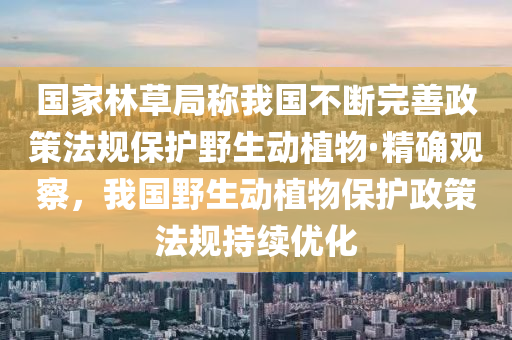 國家林草局稱我國不斷完善政策法規(guī)保護野生動植物·精確觀察，我國野生動植物保護政策法規(guī)持續(xù)優(yōu)化