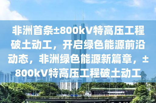 非洲首條±800kV特高壓工程破土動工，開啟綠色能源前沿動態(tài)，非洲綠色能源新篇章，±800kV特高壓工程破土動工