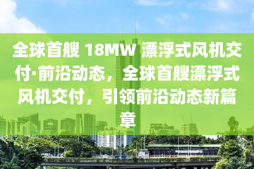 全球首艘 18MW 漂浮式風機交付·前沿動態(tài)，全球首艘漂浮式風機交付，引領前沿動態(tài)新篇章