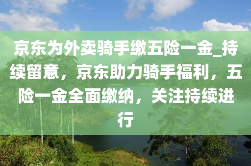 京東為外賣騎手繳五險一金_持續(xù)留意，京東助力騎手福利，五險一金全面繳納，關(guān)注持續(xù)進行