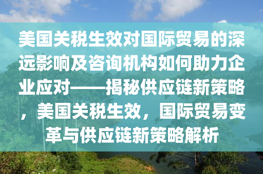 美國關(guān)稅生效對國際貿(mào)易的深遠影響及咨詢機構(gòu)如何助力企業(yè)應對——揭秘供應鏈新策略，美國關(guān)稅生效，國際貿(mào)易變革與供應鏈新策略解析