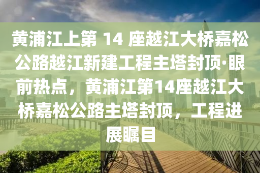 黃浦江上第 14 座越江大橋嘉松公路越江新建工程主塔封頂·眼前熱點，黃浦江第14座越江大橋嘉松公路主塔封頂，工程進展矚目