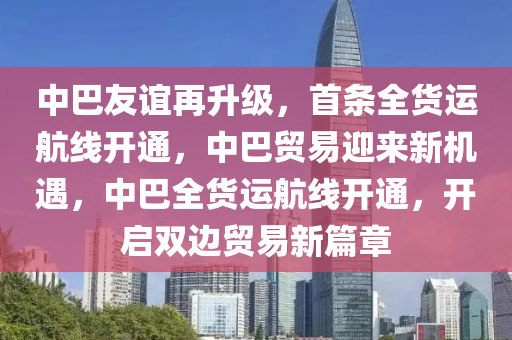 中巴友誼再升級，首條全貨運航線開通，中巴貿(mào)易迎來新機遇，中巴全貨運航線開通，開啟雙邊貿(mào)易新篇章