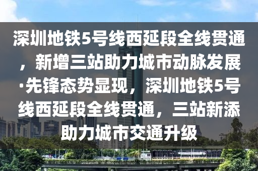 深圳地鐵5號線西延段全線貫通，新增三站助力城市動脈發(fā)展·先鋒態(tài)勢顯現(xiàn)，深圳地鐵5號線西延段全線貫通，三站新添助力城市交通升級