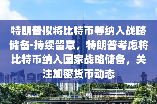 特朗普擬將比特幣等納入戰(zhàn)略儲備·持續(xù)留意，特朗普考慮將比特幣納入國家戰(zhàn)略儲備，關(guān)注加密貨幣動態(tài)