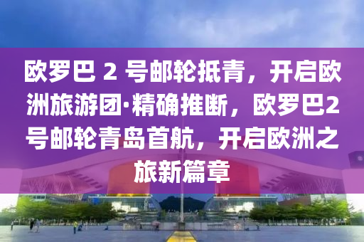 歐羅巴 2 號(hào)郵輪抵青，開啟歐洲旅游團(tuán)·精確推斷，歐羅巴2號(hào)郵輪青島首航，開啟歐洲之旅新篇章