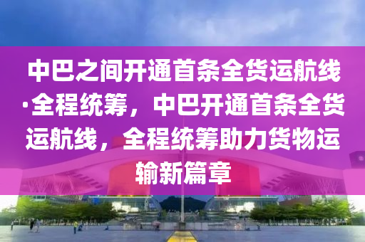 中巴之間開通首條全貨運(yùn)航線·全程統(tǒng)籌，中巴開通首條全貨運(yùn)航線，全程統(tǒng)籌助力貨物運(yùn)輸新篇章