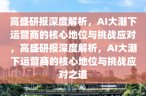 高盛研報(bào)深度解析，AI大潮下運(yùn)營商的核心地位與挑戰(zhàn)應(yīng)對(duì)，高盛研報(bào)深度解析，AI大潮下運(yùn)營商的核心地位與挑戰(zhàn)應(yīng)對(duì)之道