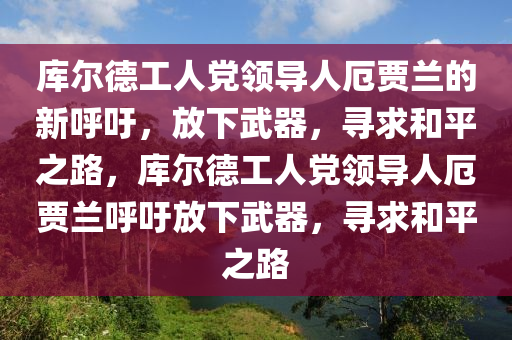 庫(kù)爾德工人黨領(lǐng)導(dǎo)人厄賈蘭的新呼吁，放下武器，尋求和平之路，庫(kù)爾德工人黨領(lǐng)導(dǎo)人厄賈蘭呼吁放下武器，尋求和平之路