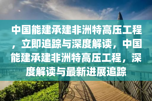 中國能建承建非洲特高壓工程，立即追蹤與深度解讀，中國能建承建非洲特高壓工程，深度解讀與最新進展追蹤