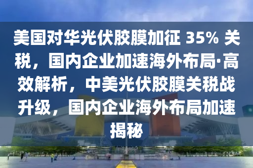 美國(guó)對(duì)華光伏膠膜加征 35% 關(guān)稅，國(guó)內(nèi)企業(yè)加速海外布局·高效解析，中美光伏膠膜關(guān)稅戰(zhàn)升級(jí)，國(guó)內(nèi)企業(yè)海外布局加速揭秘