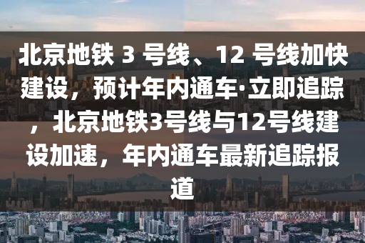 北京地鐵 3 號線、12 號線加快建設(shè)，預(yù)計(jì)年內(nèi)通車·立即追蹤，北京地鐵3號線與12號線建設(shè)加速，年內(nèi)通車最新追蹤報(bào)道