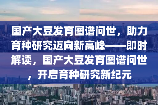 國產(chǎn)大豆發(fā)育圖譜問世，助力育種研究邁向新高峰——即時解讀，國產(chǎn)大豆發(fā)育圖譜問世，開啟育種研究新紀(jì)元